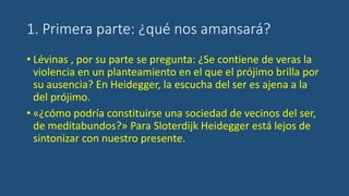 1. Primera parte: ¿qué nos amansará?
• Lévinas , por su parte se pregunta: ¿Se contiene de veras la
violencia en un planteamiento en el que el prójimo brilla por
su ausencia? En Heidegger, la escucha del ser es ajena a la
del prójimo.
• «¿cómo podría constituirse una sociedad de vecinos del ser,
de meditabundos?» Para Sloterdijk Heidegger está lejos de
sintonizar con nuestro presente.
 
