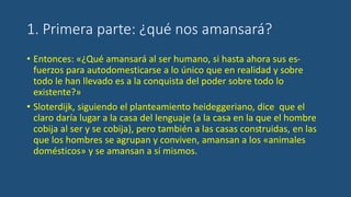 1. Primera parte: ¿qué nos amansará?
• Entonces: «¿Qué amansará al ser humano, si hasta ahora sus es-
fuerzos para autodomesticarse a lo único que en realidad y sobre
todo le han llevado es a la conquista del poder sobre todo lo
existente?»
• Sloterdijk, siguiendo el planteamiento heideggeriano, dice que el
claro daría lugar a la casa del lenguaje (a la casa en la que el hombre
cobija al ser y se cobija), pero también a las casas construidas, en las
que los hombres se agrupan y conviven, amansan a los «animales
domésticos» y se amansan a sí mismos.
 