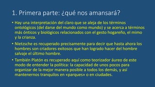 1. Primera parte: ¿qué nos amansará?
• Hay una interpretación del claro que se aleja de los términos
ontológicos (del darse del mundo como mundo) y se acerca a términos
más ónticos y biológicos relacionados con el gesto hogareño, el mimo
y la crianza.
• Nietzsche es recuperado precisamente para decir que hasta ahora los
hombres son criadores exitosos que han logrado hacer del hombre
salvaje el último hombre.
• También Platón es recuperado aquí como teorizador áureo de este
modo de entender la política: la capacidad de unos pocos para
organizar de la mejor manera posible a todos los demás, y así
mantenernos tranquilos en «parques» o en ciudades.
 