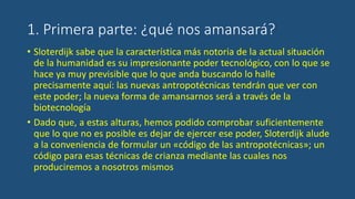 1. Primera parte: ¿qué nos amansará?
• Sloterdijk sabe que la característica más notoria de la actual situación
de la humanidad es su impresionante poder tecnológico, con lo que se
hace ya muy previsible que lo que anda buscando lo halle
precisamente aquí: las nuevas antropotécnicas tendrán que ver con
este poder; la nueva forma de amansarnos será a través de la
biotecnología
• Dado que, a estas alturas, hemos podido comprobar suficientemente
que lo que no es posible es dejar de ejercer ese poder, Sloterdijk alude
a la conveniencia de formular un «código de las antropotécnicas»; un
código para esas técnicas de crianza mediante las cuales nos
produciremos a nosotros mismos
 
