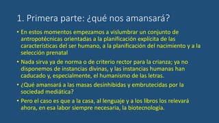 1. Primera parte: ¿qué nos amansará?
• En estos momentos empezamos a vislumbrar un conjunto de
antropotécnicas orientadas a la planificación explícita de las
características del ser humano, a la planificación del nacimiento y a la
selección prenatal
• Nada sirva ya de norma o de criterio rector para la crianza; ya no
disponemos de instancias divinas, y las instancias humanas han
caducado y, especialmente, el humanismo de las letras.
• ¿Qué amansará a las masas desinhibidas y embrutecidas por la
sociedad mediática?
• Pero el caso es que a la casa, al lenguaje y a los libros los relevará
ahora, en esa labor siempre necesaria, la biotecnología.
 