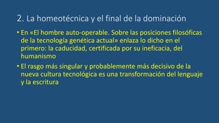 2. La homeotécnica y el final de la dominación
• En «El hombre auto-operable. Sobre las posiciones filosóficas
de la tecnología genética actual» enlaza lo dicho en el
primero: la caducidad, certificada por su ineficacia, del
humanismo
• El rasgo más singular y probablemente más decisivo de la
nueva cultura tecnológica es una transformación del lenguaje
y la escritura
 