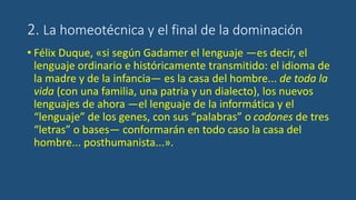 2. La homeotécnica y el final de la dominación
• Félix Duque, «si según Gadamer el lenguaje —es decir, el
lenguaje ordinario e históricamente transmitido: el idioma de
la madre y de la infancia— es la casa del hombre... de toda la
vida (con una familia, una patria y un dialecto), los nuevos
lenguajes de ahora —el lenguaje de la informática y el
“lenguaje” de los genes, con sus “palabras” o codones de tres
“letras” o bases— conformarán en todo caso la casa del
hombre... posthumanista...».
 