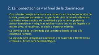 2. La homeotécnica y el final de la dominación
• Con la biotecnología estamos ahora inmersos en la autoproducción de
la vida, pero precisamente no se pierde de vista la falta de diferencia
cualitativa entre ámbitos de la realidad y, por lo tanto, podemos
pensar también en «máquinas adultas» como otra vía de llegada a la
misma cima, al «espíritu», es decir, a nosotros mismos.
• La primera vía es la transitada por la materia desde la vida a la
existencia humana.
• La segunda será la llegada a la reflexión y la cuasi-vida a través de los
cristales. El futuro será heterobiológico.
 