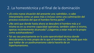 2. La homeotécnica y el final de la dominación
• ¿Es esta nueva situación del presente una «pérdida», o cabe
interpretarla como un paso más o incluso como una culminación del
proceso evolutivo del que el hombre forma parte?
• ¿No será que donde hasta ahora se descubre el hombre más a sí
mismo es en su enorme capacidad operativa, también sobre sí mismo,
apenas recientemente alcanzada? ¿Llegamos a estar más en lo propio
como autohacedores?
• Tal vez sea precisamente en la auto-operatividad técnica donde
descubramos lo más propio de lo que el hombre es. De modo que más
que hablar de un posthumanismo cabría hacerlo de un
hiperhumanismo.
 
