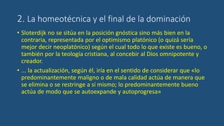 2. La homeotécnica y el final de la dominación
• Sloterdijk no se sitúa en la posición gnóstica sino más bien en la
contraria, representada por el optimismo platónico (o quizá sería
mejor decir neoplatónico) según el cual todo lo que existe es bueno, o
también por la teología cristiana, al concebir al Dios omnipotente y
creador.
• ... la actualización, según él, iría en el sentido de considerar que «lo
predominantemente maligno o de mala calidad actúa de manera que
se elimina o se restringe a sí mismo; lo predominantemente bueno
actúa de modo que se autoexpande y autoprogresa»
 