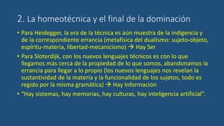 2. La homeotécnica y el final de la dominación
• Para Heidegger, la era de la técnica es aún muestra de la indigencia y
de la correspondiente errancia (metafísica del dualismo: sujeto-objeto,
espíritu-materia, libertad-mecanicismo)  Hay Ser
• Para Sloterdijk, con los nuevos lenguajes técnicos es con lo que
llegamos más cerca de la propiedad de lo que somos, abandonamos la
errancia para llegar a lo propio (los nuevos lenguajes nos revelan la
sustantividad de la materia y la funcionalidad de los sujetos, todo es
regido por la misma gramática)  Hay Información
• “Hay sistemas, hay memorias, hay culturas, hay inteligencia artificial”.
 