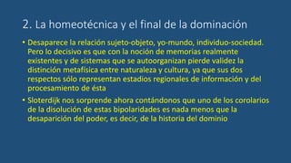 2. La homeotécnica y el final de la dominación
• Desaparece la relación sujeto-objeto, yo-mundo, individuo-sociedad.
Pero lo decisivo es que con la noción de memorias realmente
existentes y de sistemas que se autoorganizan pierde validez la
distinción metafísica entre naturaleza y cultura, ya que sus dos
respectos sólo representan estadios regionales de información y del
procesamiento de ésta
• Sloterdijk nos sorprende ahora contándonos que uno de los corolarios
de la disolución de estas bipolaridades es nada menos que la
desaparición del poder, es decir, de la historia del dominio
 