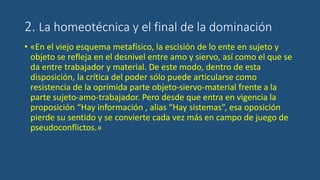2. La homeotécnica y el final de la dominación
• «En el viejo esquema metafísico, la escisión de lo ente en sujeto y
objeto se refleja en el desnivel entre amo y siervo, así como el que se
da entre trabajador y material. De este modo, dentro de esta
disposición, la crítica del poder sólo puede articularse como
resistencia de la oprimida parte objeto-siervo-material frente a la
parte sujeto-amo-trabajador. Pero desde que entra en vigencia la
proposición “Hay información , alias “Hay sistemas”, esa oposición
pierde su sentido y se convierte cada vez más en campo de juego de
pseudoconflictos.»
 