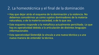 2. La homeotécnica y el final de la dominación
• Hay que dejar atrás el esquema de la dominación y la violencia. No
debemos concebirnos ya como sujetos dominadores de la materia-
naturaleza, o de la materia-sociedad, o de lo que sea.
• Este esquema responde a la metafísica actualmente periclitada. Lo que
hay es operatividad debida a la articulación de distintos lenguajes
informacionales
• Esta operatividad Sloterdijk la vincula a una nueva técnica y a una
nueva manera de entender la técnica.
 