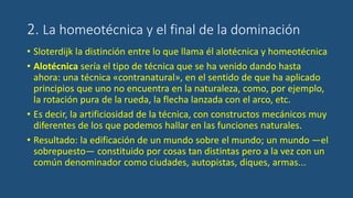 2. La homeotécnica y el final de la dominación
• Sloterdijk la distinción entre lo que llama él alotécnica y homeotécnica
• Alotécnica sería el tipo de técnica que se ha venido dando hasta
ahora: una técnica «contranatural», en el sentido de que ha aplicado
principios que uno no encuentra en la naturaleza, como, por ejemplo,
la rotación pura de la rueda, la flecha lanzada con el arco, etc.
• Es decir, la artificiosidad de la técnica, con constructos mecánicos muy
diferentes de los que podemos hallar en las funciones naturales.
• Resultado: la edificación de un mundo sobre el mundo; un mundo —el
sobrepuesto— constituido por cosas tan distintas pero a la vez con un
común denominador como ciudades, autopistas, diques, armas...
 