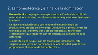 2. La homeotécnica y el final de la dominación
• Homeotécnica: no juega con ninguna separación dualista artificial-
natural, sino, más bien, con el presupuesto de que todo es finalmente
lo mismo
• La técnica relacionándose con lo natural e interviniendo en
producciones propias de lo viviente. Confluencia y síntesis entre las
tecnologías de la información y las biotecnologías; tecnologías
«inteligentes» que cooperen con las estructuras inteligentes de la
naturaleza.
• «Somos testigos de que, con las tecnologías inteligentes, está
surgiendo una forma no dominadora de operatividad, para la cual
proponemos el nombre de homeotécnica.»
 