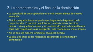 2. La homeotécnica y el final de la dominación
• La capacidad de auto-operación es lo más sobresaliente de nuestra
evolución.
• El único requerimiento es que lo que hagamos lo hagamos con la
mayor lucidez. El dominio, explotación, materia prima, técnicas
bastas... irán quedando atrás, y se irá abriendo paso la homeotécnica:
todo más respetuoso, más inteligente, más cooperativo, más «limpio»
• No se dará de manera inmediata, requerirá tiempo
• Surgirá una ética de las relaciones desprovista de enemistad y
dominación
 