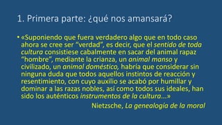 1. Primera parte: ¿qué nos amansará?
• «Suponiendo que fuera verdadero algo que en todo caso
ahora se cree ser “verdad”, es decir, que el sentido de toda
cultura consistiese cabalmente en sacar del animal rapaz
“hombre”, mediante la crianza, un animal manso y
civilizado, un animal doméstico, habría que considerar sin
ninguna duda que todos aquellos instintos de reacción y
resentimiento, con cuyo auxilio se acabó por humillar y
dominar a las razas nobles, así como todos sus ideales, han
sido los auténticos instrumentos de la cultura...»
Nietzsche, La genealogía de la moral
 