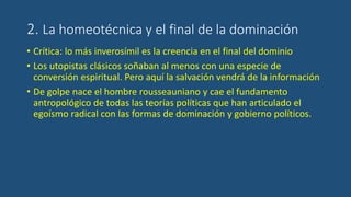 2. La homeotécnica y el final de la dominación
• Crítica: lo más inverosímil es la creencia en el final del dominio
• Los utopistas clásicos soñaban al menos con una especie de
conversión espiritual. Pero aquí la salvación vendrá de la información
• De golpe nace el hombre rousseauniano y cae el fundamento
antropológico de todas las teorías políticas que han articulado el
egoísmo radical con las formas de dominación y gobierno políticos.
 
