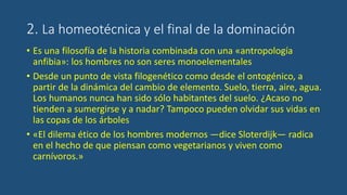 2. La homeotécnica y el final de la dominación
• Es una filosofía de la historia combinada con una «antropología
anfibia»: los hombres no son seres monoelementales
• Desde un punto de vista filogenético como desde el ontogénico, a
partir de la dinámica del cambio de elemento. Suelo, tierra, aire, agua.
Los humanos nunca han sido sólo habitantes del suelo. ¿Acaso no
tienden a sumergirse y a nadar? Tampoco pueden olvidar sus vidas en
las copas de los árboles
• «El dilema ético de los hombres modernos —dice Sloterdijk— radica
en el hecho de que piensan como vegetarianos y viven como
carnívoros.»
 