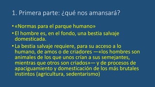 1. Primera parte: ¿qué nos amansará?
•«Normas para el parque humano»
•El hombre es, en el fondo, una bestia salvaje
domesticada.
•La bestia salvaje requiere, para su acceso a lo
humano, de amos o de criadores —«los hombres son
animales de los que unos crían a sus semejantes,
mientras que otros son criados»—y de procesos de
apaciguamiento y domesticación de los más brutales
instintos (agricultura, sedentarismo)
 