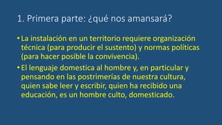 1. Primera parte: ¿qué nos amansará?
•La instalación en un territorio requiere organización
técnica (para producir el sustento) y normas políticas
(para hacer posible la convivencia).
•El lenguaje domestica al hombre y, en particular y
pensando en las postrimerías de nuestra cultura,
quien sabe leer y escribir, quien ha recibido una
educación, es un hombre culto, domesticado.
 