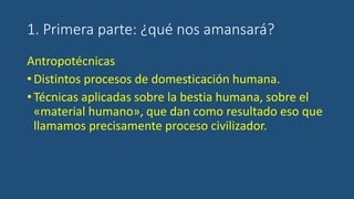 1. Primera parte: ¿qué nos amansará?
Antropotécnicas
•Distintos procesos de domesticación humana.
•Técnicas aplicadas sobre la bestia humana, sobre el
«material humano», que dan como resultado eso que
llamamos precisamente proceso civilizador.
 