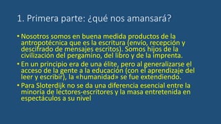 1. Primera parte: ¿qué nos amansará?
• Nosotros somos en buena medida productos de la
antropotécnica que es la escritura (envío, recepción y
descifrado de mensajes escritos). Somos hijos de la
civilización del pergamino, del libro y de la imprenta.
• En un principio era de una élite, pero al generalizarse el
acceso de la gente a la educación (con el aprendizaje del
leer y escribir), la «humanidad» se fue extendiendo.
• Para Sloterdijk no se da una diferencia esencial entre la
minoría de lectores-escritores y la masa entretenida en
espectáculos a su nivel
 