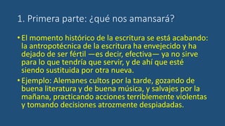 1. Primera parte: ¿qué nos amansará?
•El momento histórico de la escritura se está acabando:
la antropotécnica de la escritura ha envejecido y ha
dejado de ser fértil —es decir, efectiva— ya no sirve
para lo que tendría que servir, y de ahí que esté
siendo sustituida por otra nueva.
•Ejemplo: Alemanes cultos por la tarde, gozando de
buena literatura y de buena música, y salvajes por la
mañana, practicando acciones terriblemente violentas
y tomando decisiones atrozmente despiadadas.
 