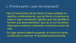 1. Primera parte: ¿qué nos amansará?
•Que el humanismo de las letras se haya acabado no
significa, evidentemente, que los libros y la prensa no
vayan a seguir existiendo; significa que han perdido la
función que desempeñaban; que ya no son las piezas
clave para mantener y fomentar una forma común de
vida
•Su lugar parece haberlo ocupado, al menos en parte,
la televisión e Internet  Sociedad posthumanista
 