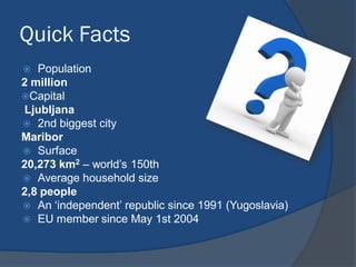 Quick Facts
 Population
2 million
Capital
Ljubljana
 2nd biggest city
Maribor
 Surface
20,273 km2 – world’s 150th
 Average household size
2,8 people
 An ‘independent’ republic since 1991 (Yugoslavia)
 EU member since May 1st 2004
 