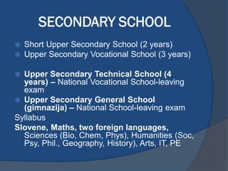 SECONDARY SCHOOL
 Short Upper Secondary School (2 years)
 Upper Secondary Vocational School (3 years)
 Upper Secondary Technical School (4
years) – National Vocational School-leaving
exam
 Upper Secondary General School
(gimnazija) – National School-leaving exam
Syllabus
Slovene, Maths, two foreign languages,
Sciences (Bio, Chem, Phys), Humanities (Soc,
Psy, Phil., Geography, History), Arts, IT, PE
 