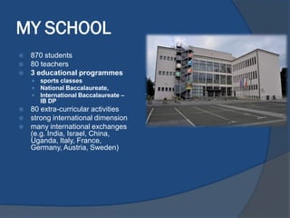 MY SCHOOL
 870 students
 80 teachers
 3 educational programmes
 sports classes
 National Baccalaureate,
 International Baccalaureate –
IB DP
 80 extra-curricular activities
 strong international dimension
 many international exchanges
(e.g. India, Israel, China,
Uganda, Italy, France,
Germany, Austria, Sweden)
 