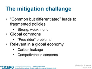 miljøpartiet de grønne
14/06/2014
The mitigation challange
• “Common but differentiated” leads to
fragmented policies
• Strong, weak, none
• Global commons
• “Free rider” problems
• Relevant in a global economy
• Carbon leakage
• Competiveness concerns
 