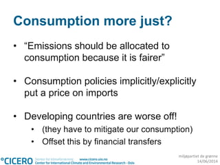 miljøpartiet de grønne
14/06/2014
Consumption more just?
• “Emissions should be allocated to
consumption because it is fairer”
• Consumption policies implicitly/explicitly
put a price on imports
• Developing countries are worse off!
• (they have to mitigate our consumption)
• Offset this by financial transfers
 