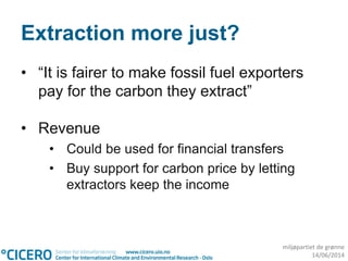 miljøpartiet de grønne
14/06/2014
Extraction more just?
• “It is fairer to make fossil fuel exporters
pay for the carbon they extract”
• Revenue
• Could be used for financial transfers
• Buy support for carbon price by letting
extractors keep the income
 