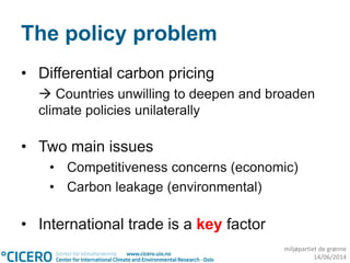 miljøpartiet de grønne
14/06/2014
The policy problem
• Differential carbon pricing
 Countries unwilling to deepen and broaden
climate policies unilaterally
• Two main issues
• Competitiveness concerns (economic)
• Carbon leakage (environmental)
• International trade is a key factor
 