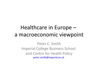 Healthcare in Europe –
a macroeconomic viewpoint
           Peter C. Smith
  Imperial College Business School
    and Centre for Health Policy
        peter.smith@imperial.ac.uk
 