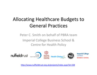 Allocating Healthcare Budgets to 
        General Practices
   Peter C. Smith on behalf of PBRA team
     Imperial College Business School & 
          Centre for Health Policy




   http://www.nuffieldtrust.org.uk/projects/index.aspx?id=338
 