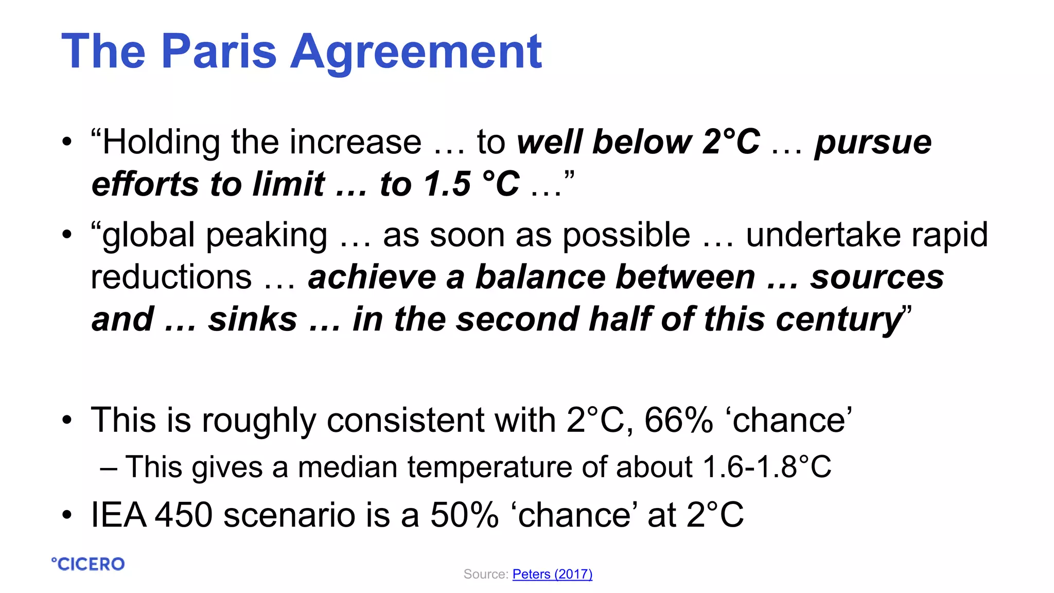 • “Holding the increase … to well below 2°C … pursue
efforts to limit … to 1.5 °C …”
• “global peaking … as soon as possible … undertake rapid
reductions … achieve a balance between … sources
and … sinks … in the second half of this century”
• This is roughly consistent with 2°C, 66% ‘chance’
– This gives a median temperature of about 1.6-1.8°C
• IEA 450 scenario is a 50% ‘chance’ at 2°C
The Paris Agreement
Source: Peters (2017)
 