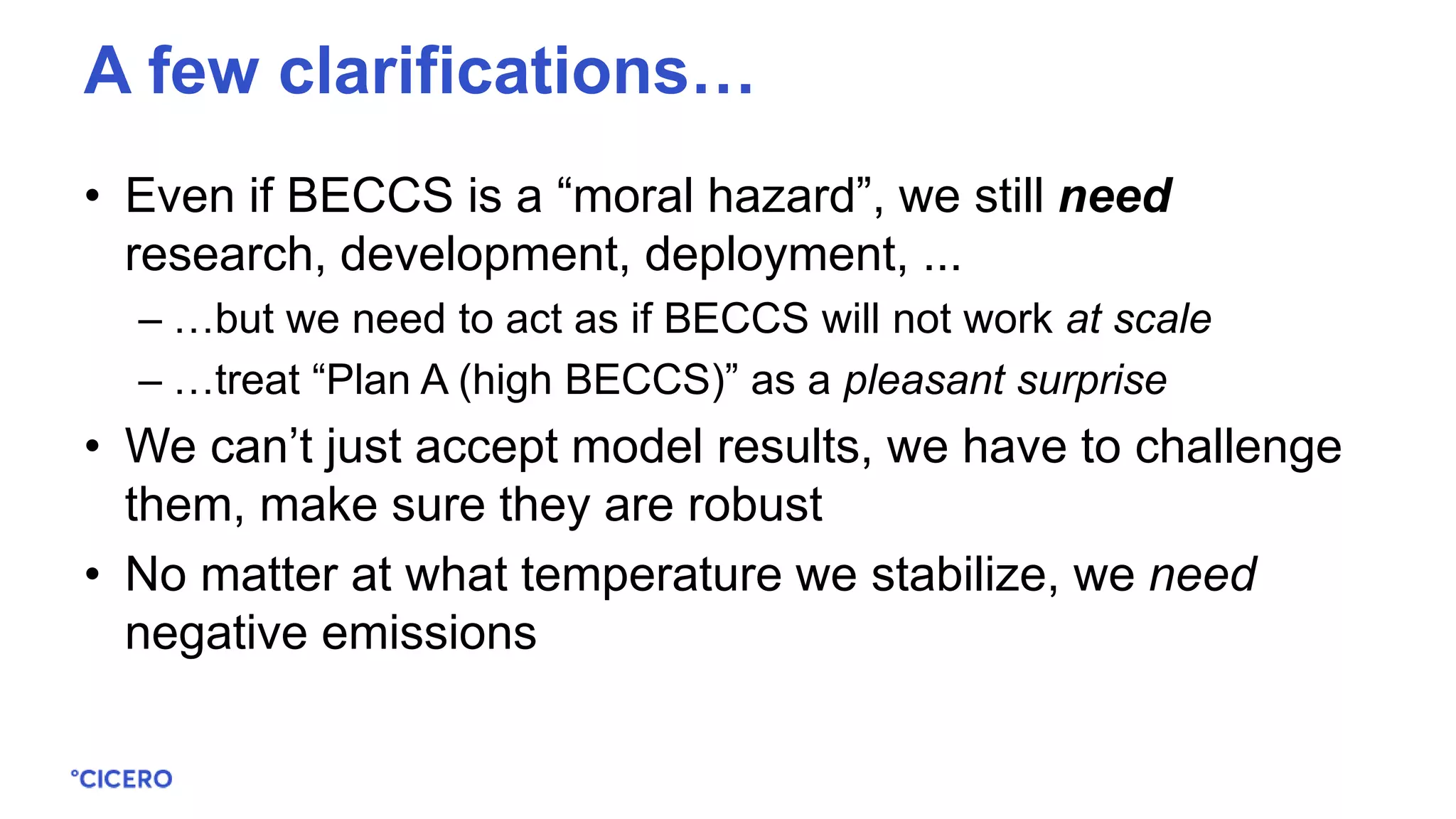 • Even if BECCS is a “moral hazard”, we still need
research, development, deployment, ...
– …but we need to act as if BECCS will not work at scale
– …treat “Plan A (high BECCS)” as a pleasant surprise
• We can’t just accept model results, we have to challenge
them, make sure they are robust
• No matter at what temperature we stabilize, we need
negative emissions
A few clarifications…
 