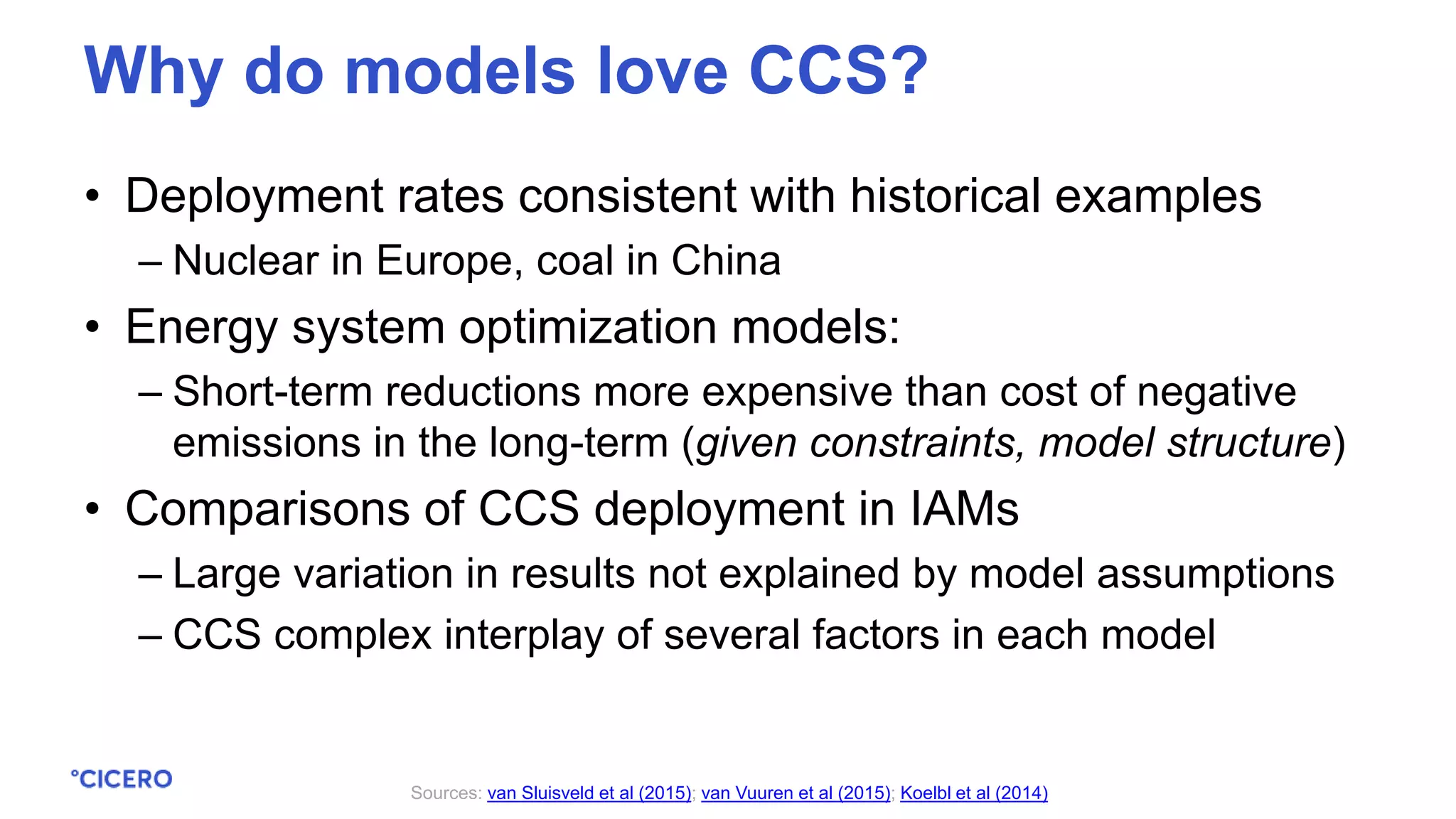 • Deployment rates consistent with historical examples
– Nuclear in Europe, coal in China
• Energy system optimization models:
– Short-term reductions more expensive than cost of negative
emissions in the long-term (given constraints, model structure)
• Comparisons of CCS deployment in IAMs
– Large variation in results not explained by model assumptions
– CCS complex interplay of several factors in each model
Sources: van Sluisveld et al (2015); van Vuuren et al (2015); Koelbl et al (2014)
Why do models love CCS?
 