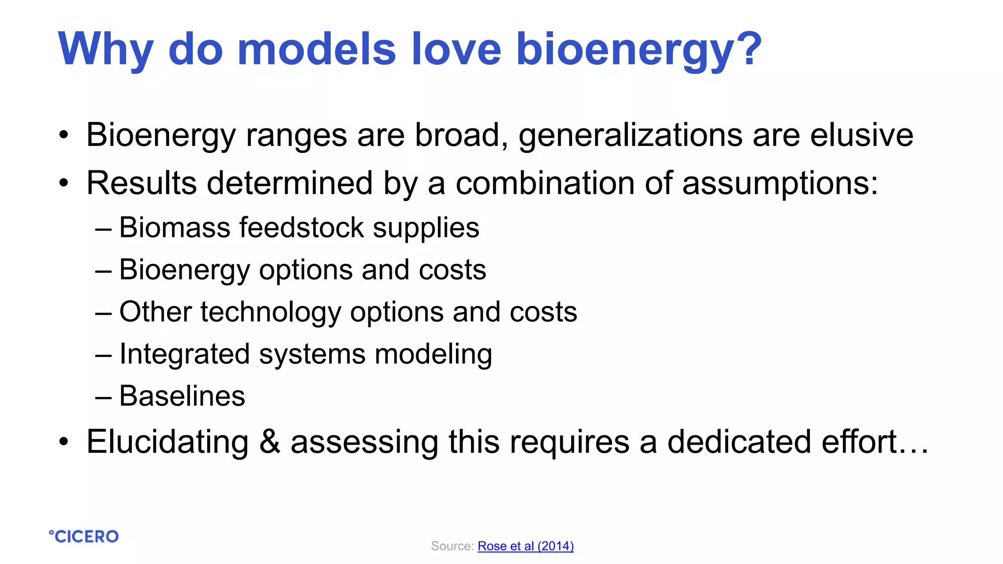 • Bioenergy ranges are broad, generalizations are elusive
• Results determined by a combination of assumptions:
– Biomass feedstock supplies
– Bioenergy options and costs
– Other technology options and costs
– Integrated systems modeling
– Baselines
• Elucidating & assessing this requires a dedicated effort…
Why do models love bioenergy?
Source: Rose et al (2014)
 