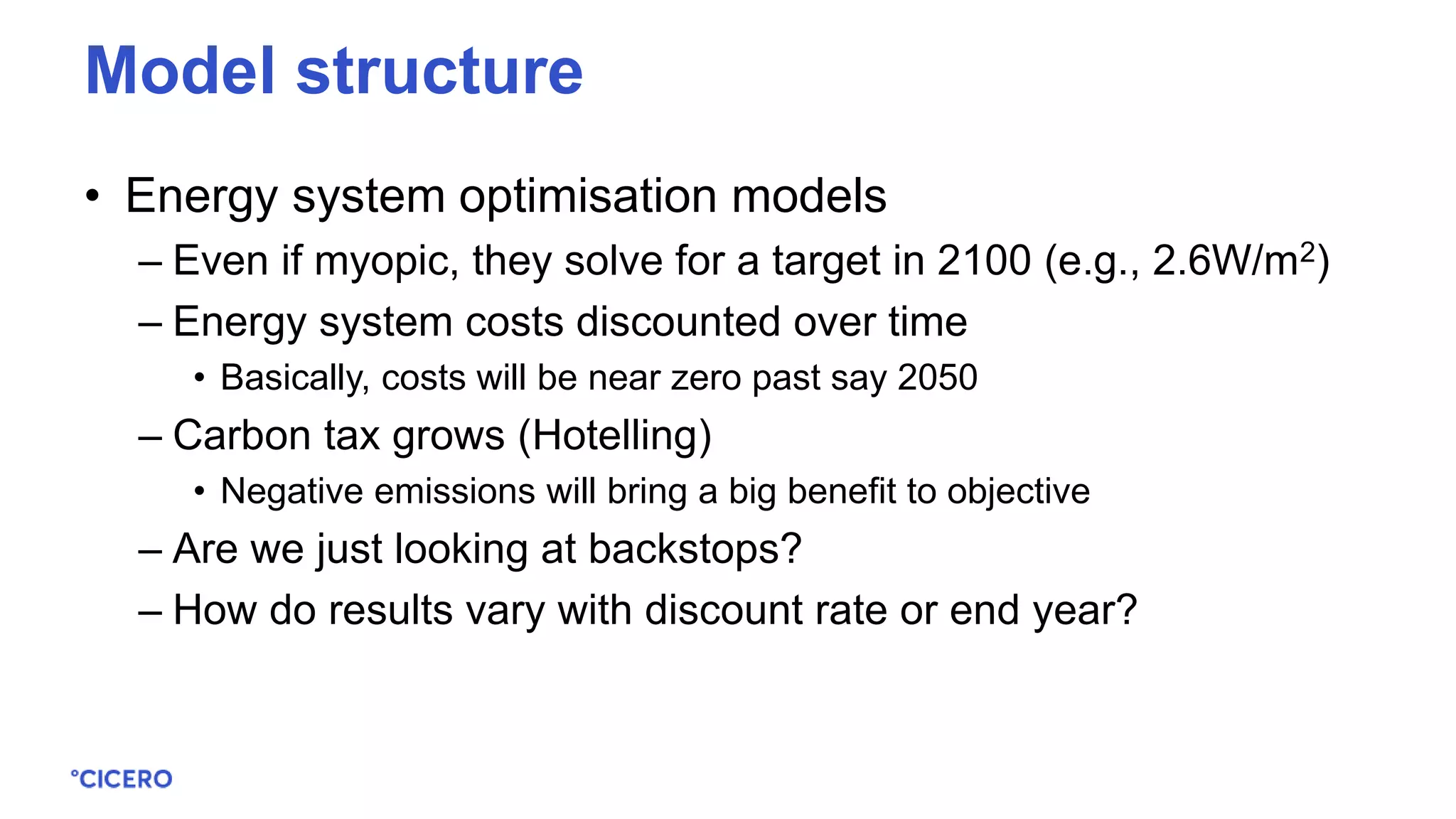 • Energy system optimisation models
– Even if myopic, they solve for a target in 2100 (e.g., 2.6W/m2)
– Energy system costs discounted over time
• Basically, costs will be near zero past say 2050
– Carbon tax grows (Hotelling)
• Negative emissions will bring a big benefit to objective
– Are we just looking at backstops?
– How do results vary with discount rate or end year?
Model structure
 