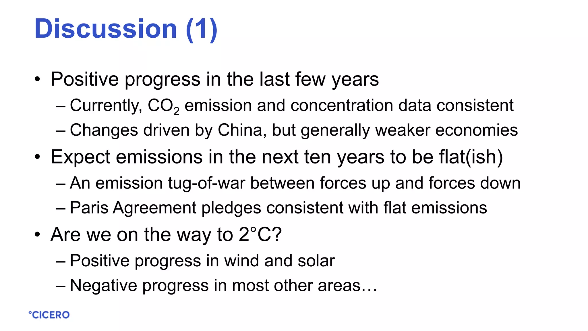 • Positive progress in the last few years
– Currently, CO2 emission and concentration data consistent
– Changes driven by China, but generally weaker economies
• Expect emissions in the next ten years to be flat(ish)
– An emission tug-of-war between forces up and forces down
– Paris Agreement pledges consistent with flat emissions
• Are we on the way to 2°C?
– Positive progress in wind and solar
– Negative progress in most other areas…
Discussion (1)
 