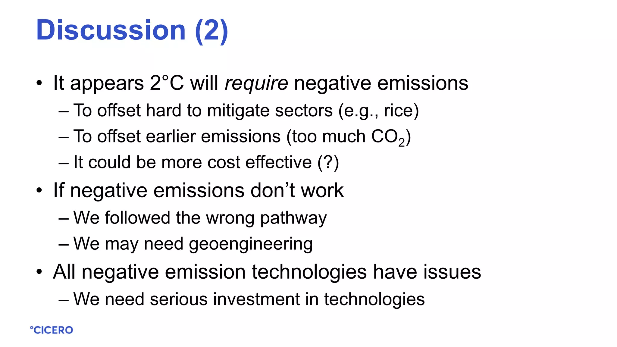 • It appears 2°C will require negative emissions
– To offset hard to mitigate sectors (e.g., rice)
– To offset earlier emissions (too much CO2)
– It could be more cost effective (?)
• If negative emissions don’t work
– We followed the wrong pathway
– We may need geoengineering
• All negative emission technologies have issues
– We need serious investment in technologies
Discussion (2)
 