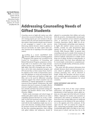 Jean Sunde Peterson,
   Ph.D., is an associate
      professor with the
        Department of
   Educational Studies,
Purdue University, West
 Lafayette, IN. E-mail:
    jeanp@purdue.edu
                            Addressing Counseling Needs of
                            Gifted Students
                            Counseling concerns of highly able students may reflect        adjusted to accommodate their abilities and needs,
                            characteristics associated with giftedness. Yet school coun-   both the proactive, developmentally oriented guid-
                            selor training programs give scant attention to this phe-      ance and the responsive services related to personal
                            nomenon and to the social and emotional development of         crises, as advocated by the American School
                            these students. School counselors therefore may be unaware     Counselor Association (ASCA, 2005) for all stu-
                            of and unequipped to respond to these concerns.                dents. Unfortunately, and perhaps most important-
                            Referencing scholarly literature related to giftedness as      ly, highly able students’ serious concerns may be
                            both asset and burden, the author explores school coun-        invisible, certainly not easily demonstrated when
                            selors’ potential roles in responding to the needs of gifted   arguing for services (Jackson & Peterson, 2003;
                            students.                                                      Lovecky, 1994; Peterson, 2002). In general, their
                                                                                           counseling needs may be outside of the awareness of


                            A
                                  ccording to a recent unpublished study                   teachers and school counselors until one of the well
                                  (Peterson, 2005) of school counseling graduate           endowed suddenly underachieves in middle school,
                                  programs (53% response rate) accredited by the           drops out of college, develops an eating disorder, or
                            Council for Accreditation of Counseling and                    commits suicide. Even then, those individuals may
                            Related Educational Programs, preparatory curricu-             be viewed simply as aberrations in a population per-
                            la give little or no attention to the unique develop-          ceived to be mentally healthy, self-directed, and basi-
                            mental concerns and counseling issues related to               cally self-sufficient.
                            high ability. Only 62% of programs gave any atten-                This article will offer pertinent information from
                            tion at all in their entire preparatory program, and           scholarly literature about social and emotional con-
                            47% devoted three or fewer contact hours. Such lit-            cerns related to giftedness. Underachievement, a
                            tle emphasis on the overlay of characteristics associ-         common presenting issue, will be discussed at
                            ated with giftedness on social and emotional devel-            length. Finally, this discussion will focus on perti-
                            opment, on both assets and burdens of high capa-               nent counseling approaches presented in scholarly
                            bility, and on the need for differential counseling            literature and other recommendations for school
                            responses suggests that school counselors may not              counselors.
                            understand or respond appropriately to counseling
                            concerns of those students. Furthermore, like other            HOW DIFFERENT ARE GIFTED
                            educators who may be unaware of complex affective              STUDENTS?
                            concerns of gifted students, school counselors may
                            have attitudes and biases that preclude trusting rela-         Regardless of the level of their actual academic
                            tionships, and therefore effective work, with them             achievement, and regardless of cutoff scores for
                            (Peterson, 2006b).                                             identification in their particular school, gifted stu-
                               Positive media stereotypes and school images of             dents are at the upper end of the bell curve of school
                            intellectually gifted students usually do not make a           abilities. Important for teachers and counselors to
                            compelling argument that there are, in fact, a multi-          understand is that students so identified are as dif-
                            tude of social and emotional concerns in this popu-            ferent from their average-ability peers in intellectual
                            lation. Associating the words disability or risk or            processing as are the students in the same small per-
                            needs with the idea of giftedness simply may not res-          cent at the opposite end of the continuum. At the
                            onate with educators, including school counselors.             upper end, the “tail” can continue for a long dis-
                            Yet pertinent research and clinical evidence support           tance, representing increasingly extreme difference.
                            the idea that counseling approaches, when working              A profoundly gifted child is not likely to have intel-
                            with gifted children and adolescents, should be                lectual peers at school—and may have few in the

                                                                                                                   10:1 OCTOBER 2006 | ASCA   43
 