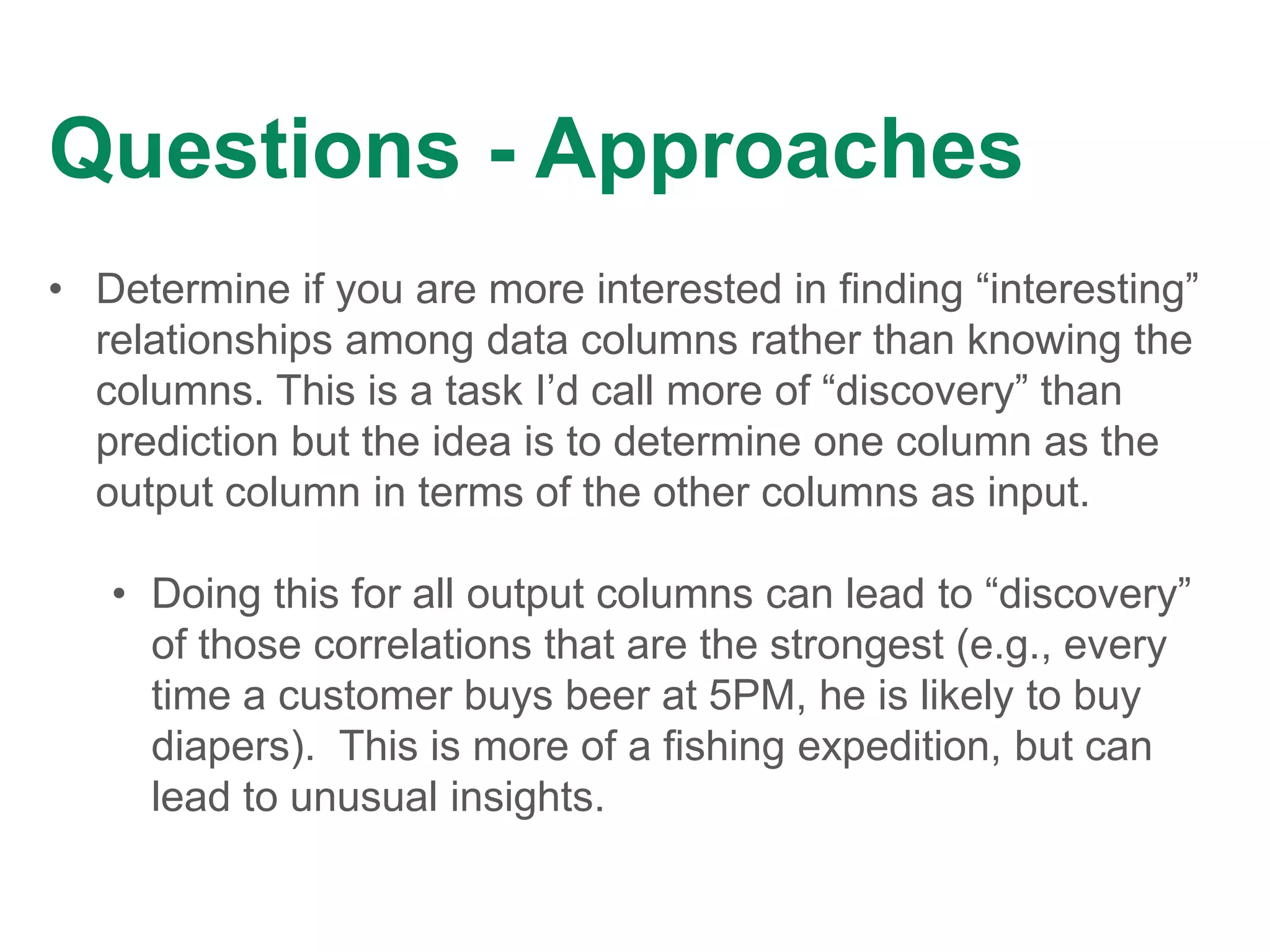 Questions - Approaches
• Determine if you are more interested in finding “interesting”
relationships among data columns rather than knowing the
columns. This is a task I’d call more of “discovery” than
prediction but the idea is to determine one column as the
output column in terms of the other columns as input.
• Doing this for all output columns can lead to “discovery”
of those correlations that are the strongest (e.g., every
time a customer buys beer at 5PM, he is likely to buy
diapers). This is more of a fishing expedition, but can
lead to unusual insights.
 