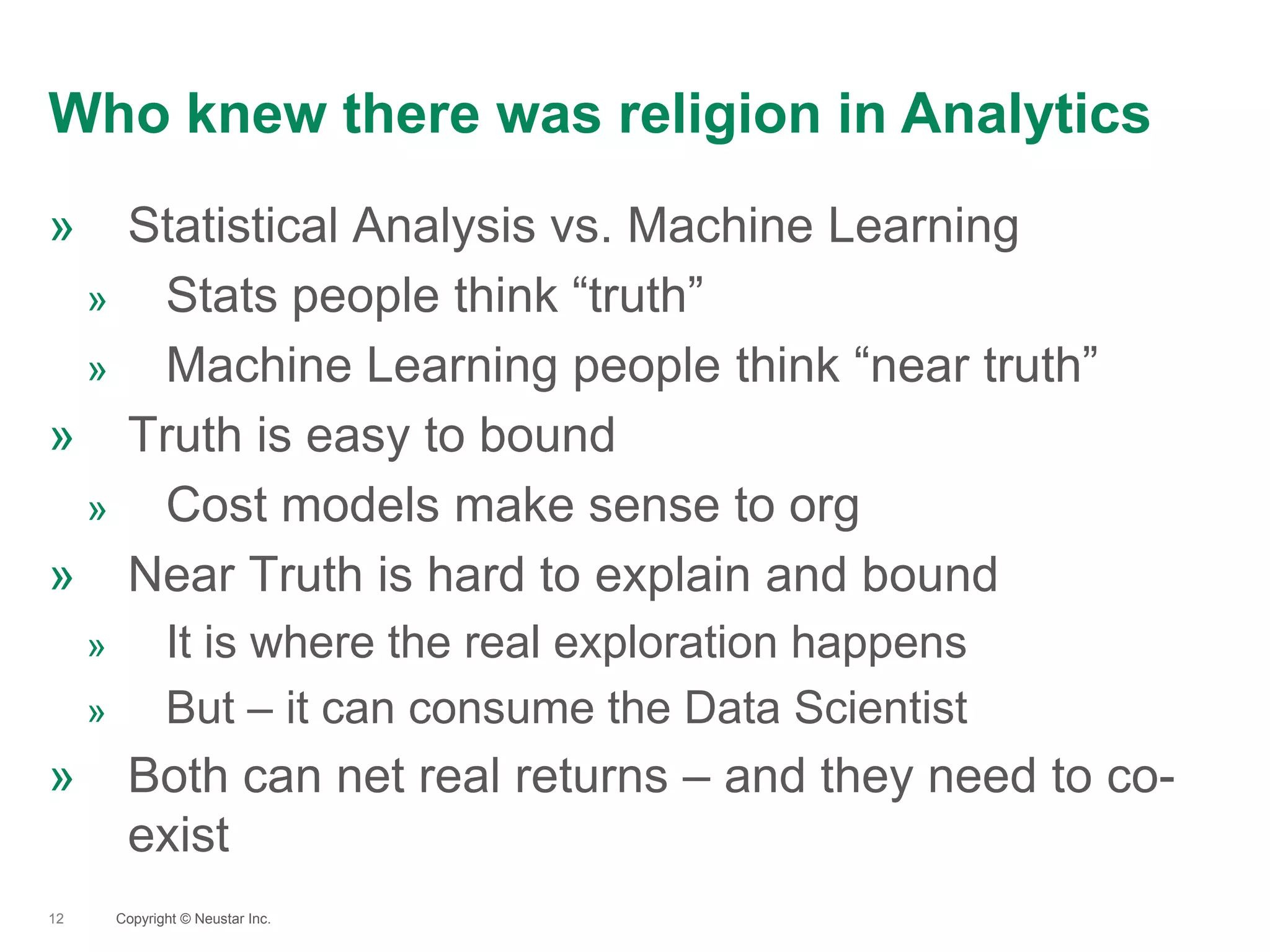 Who knew there was religion in Analytics
12
» Statistical Analysis vs. Machine Learning
» Stats people think “truth”
» Machine Learning people think “near truth”
» Truth is easy to bound
» Cost models make sense to org
» Near Truth is hard to explain and bound
» It is where the real exploration happens
» But – it can consume the Data Scientist
» Both can net real returns – and they need to co-
exist
Copyright © Neustar Inc.
 