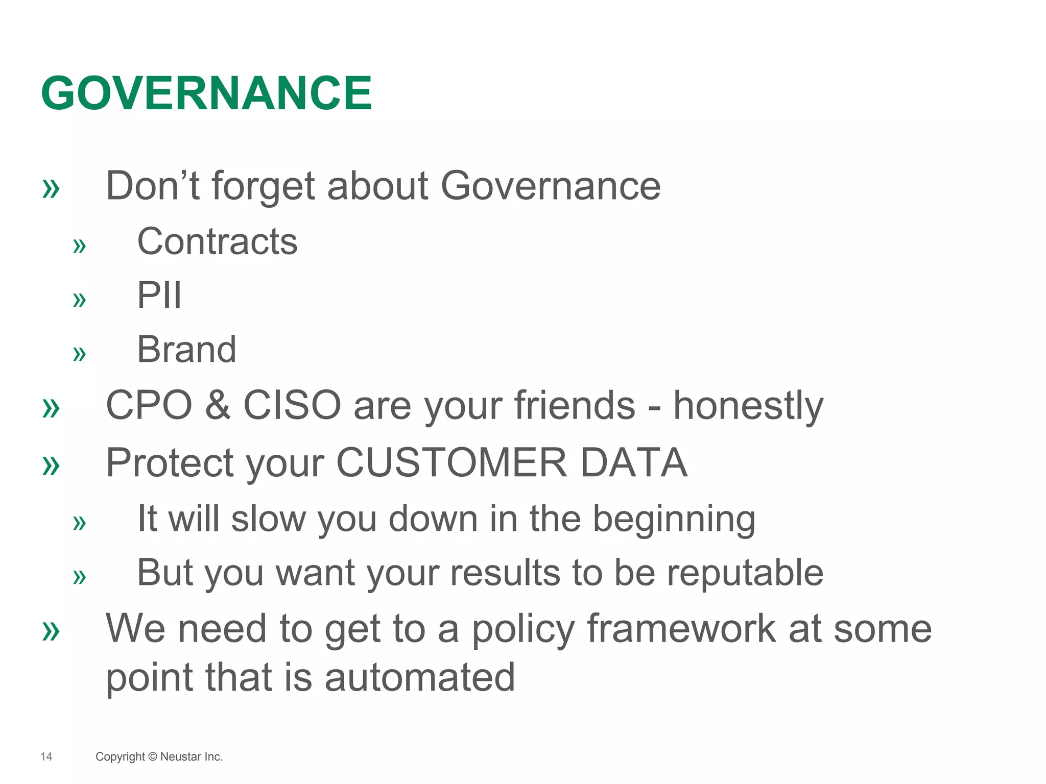 GOVERNANCE
14
» Don’t forget about Governance
» Contracts
» PII
» Brand
» CPO & CISO are your friends - honestly
» Protect your CUSTOMER DATA
» It will slow you down in the beginning
» But you want your results to be reputable
» We need to get to a policy framework at some
point that is automated
Copyright © Neustar Inc.
 