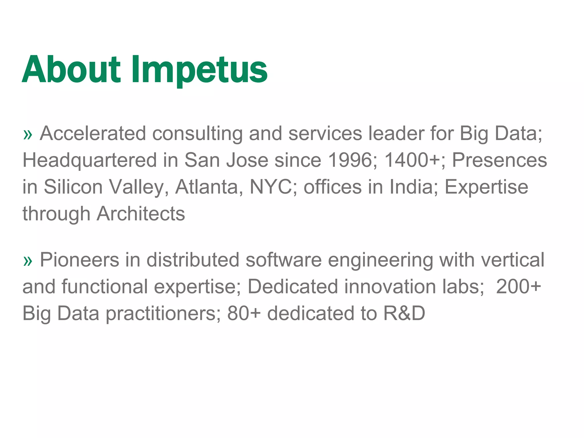 About Impetus
» Accelerated consulting and services leader for Big Data;
Headquartered in San Jose since 1996; 1400+; Presences
in Silicon Valley, Atlanta, NYC; offices in India; Expertise
through Architects
» Pioneers in distributed software engineering with vertical
and functional expertise; Dedicated innovation labs; 200+
Big Data practitioners; 80+ dedicated to R&D
 