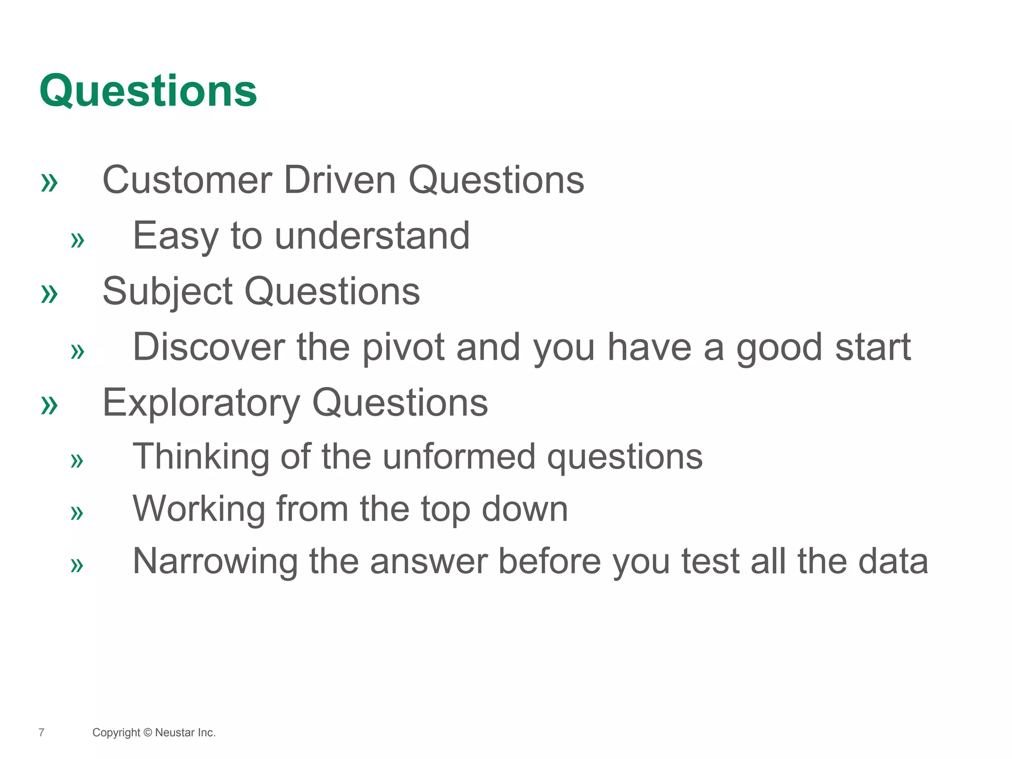 Questions
7
» Customer Driven Questions
» Easy to understand
» Subject Questions
» Discover the pivot and you have a good start
» Exploratory Questions
» Thinking of the unformed questions
» Working from the top down
» Narrowing the answer before you test all the data
Copyright © Neustar Inc.
 