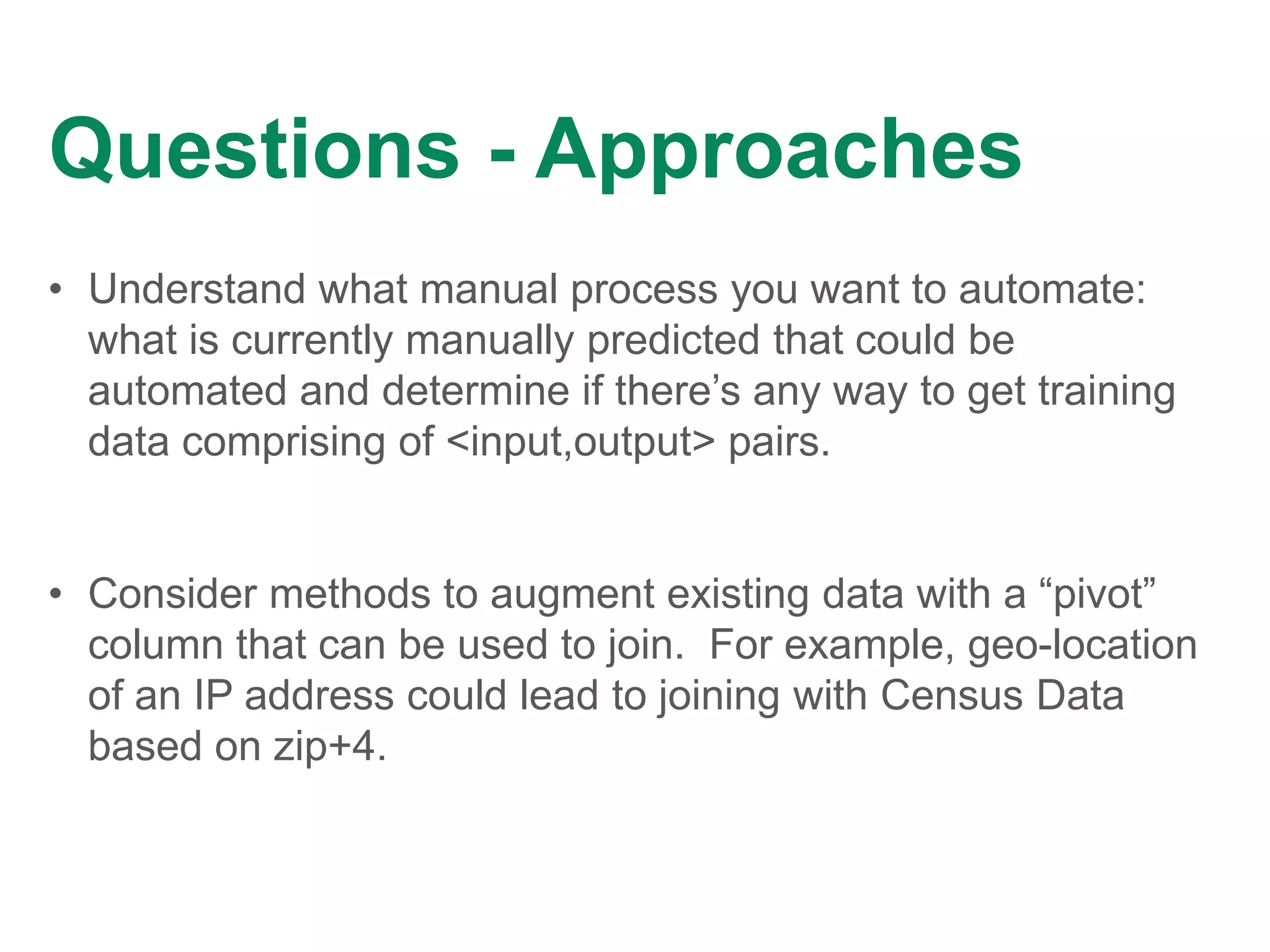 Questions - Approaches
• Understand what manual process you want to automate:
what is currently manually predicted that could be
automated and determine if there’s any way to get training
data comprising of <input,output> pairs.
• Consider methods to augment existing data with a “pivot”
column that can be used to join. For example, geo-location
of an IP address could lead to joining with Census Data
based on zip+4.
 