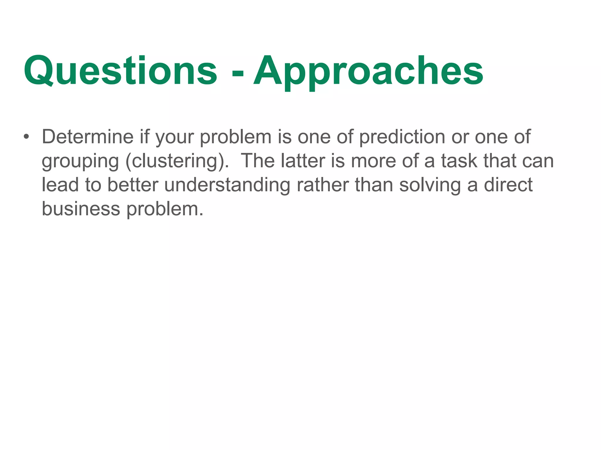 Questions - Approaches
• Determine if your problem is one of prediction or one of
grouping (clustering). The latter is more of a task that can
lead to better understanding rather than solving a direct
business problem.
 